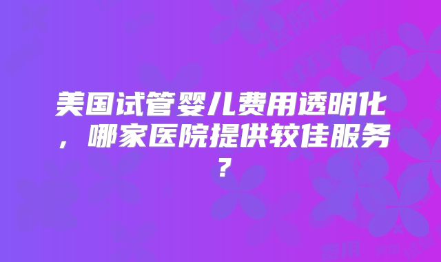 美国试管婴儿费用透明化，哪家医院提供较佳服务？