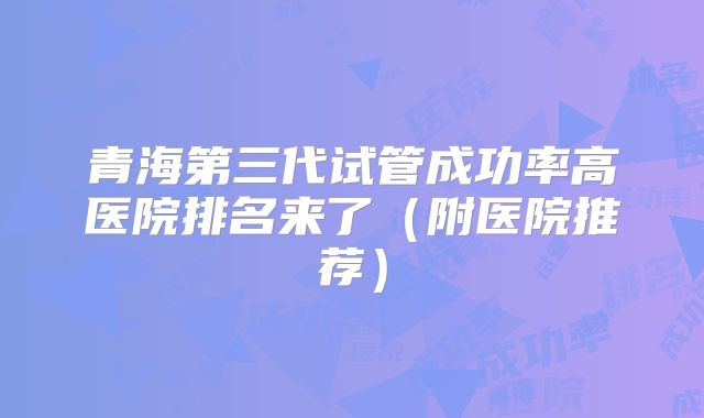 青海第三代试管成功率高医院排名来了（附医院推荐）