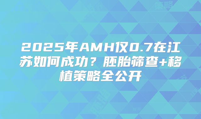 2025年AMH仅0.7在江苏如何成功?胚胎筛查+移植策略全公开