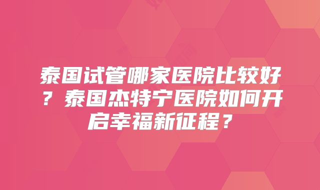 泰国试管哪家医院比较好？泰国杰特宁医院如何开启幸福新征程？