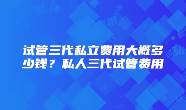 试管三代私立费用大概多少钱?私人三代试管费用