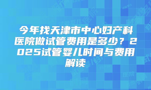 今年找天津市中心妇产科医院做试管费用是多少？2025试管婴儿时间与费用解读