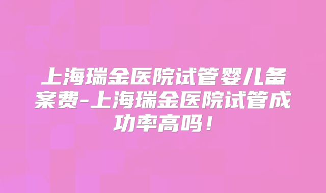 上海瑞金医院试管婴儿备案费-上海瑞金医院试管成功率高吗！