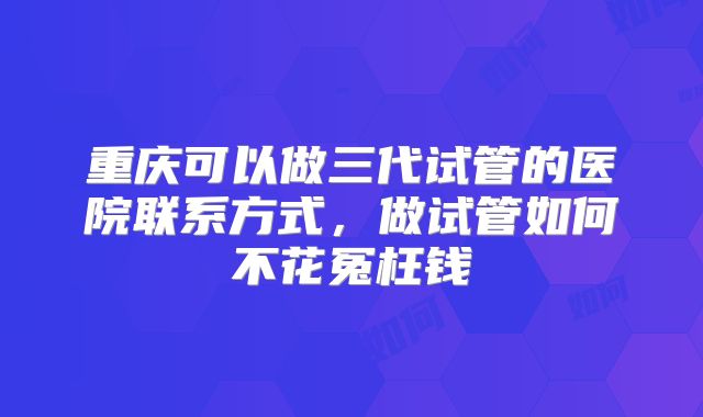 重庆可以做三代试管的医院联系方式，做试管如何不花冤枉钱