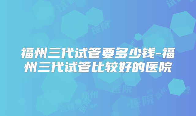 福州三代试管要多少钱-福州三代试管比较好的医院