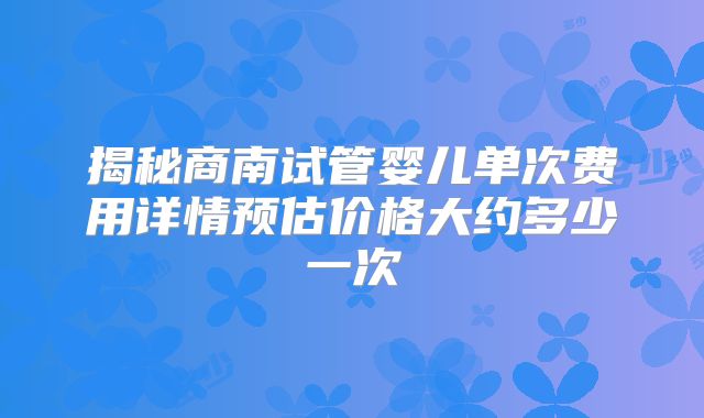揭秘商南试管婴儿单次费用详情预估价格大约多少一次