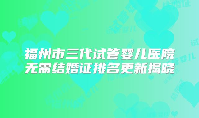 福州市三代试管婴儿医院无需结婚证排名更新揭晓