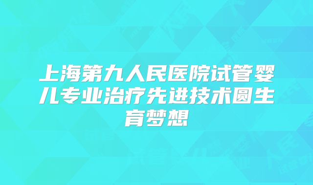 上海第九人民医院试管婴儿专业治疗先进技术圆生育梦想