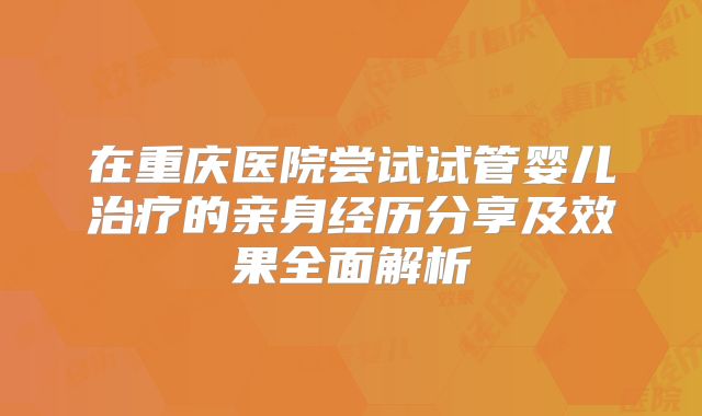在重庆医院尝试试管婴儿治疗的亲身经历分享及效果全面解析