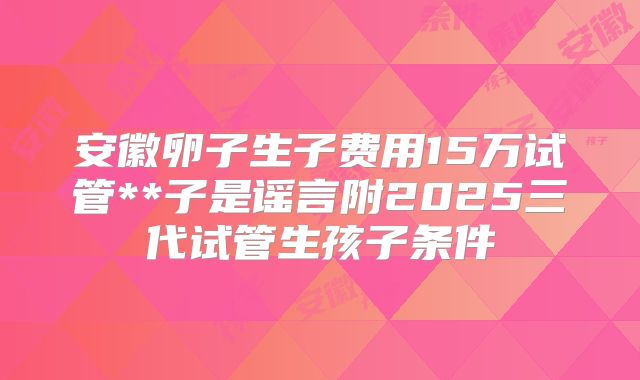 安徽卵子生子费用15万试管**子是谣言附2025三代试管生孩子条件