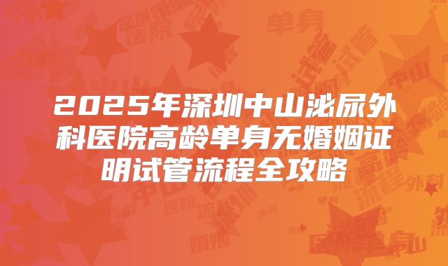 2025年深圳中山泌尿外科医院高龄单身无婚姻证明试管流程全攻略