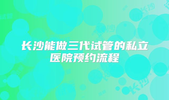 长沙能做三代试管的私立医院预约流程