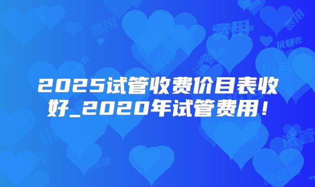 2025试管收费价目表收好_2020年试管费用！