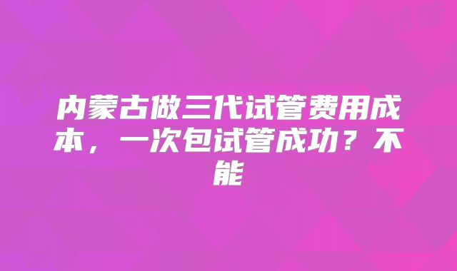 内蒙古做三代试管费用成本,一次包试管成功?不能