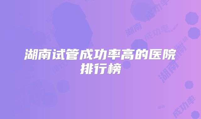 湖南试管成功率高的医院排行榜