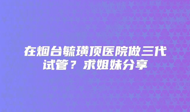 在烟台毓璜顶医院做三代试管?求姐妹分享