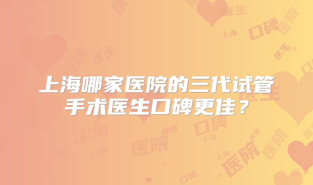 上海哪家医院的三代试管手术医生口碑更佳?