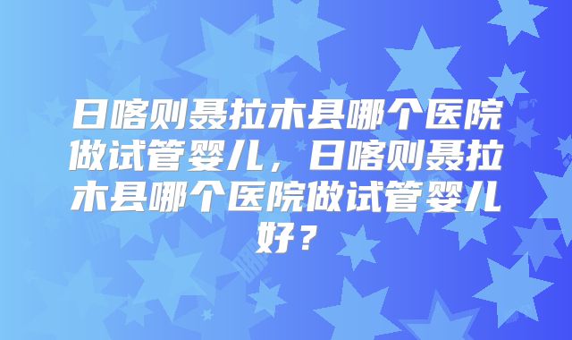 日喀则聂拉木县哪个医院做试管婴儿,日喀则聂拉木县哪个医院做试管婴儿好?
