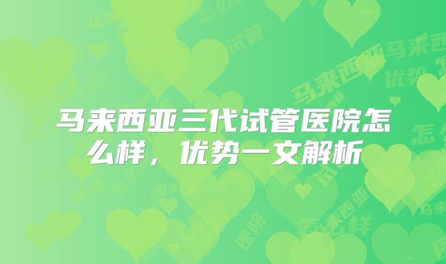 马来西亚三代试管医院怎么样，优势一文解析