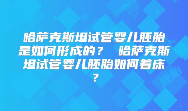 哈萨克斯坦试管婴儿胚胎是如何形成的? 哈萨克斯坦试管婴儿胚胎如何着床?