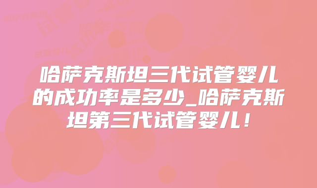 哈萨克斯坦三代试管婴儿的成功率是多少_哈萨克斯坦第三代试管婴儿!