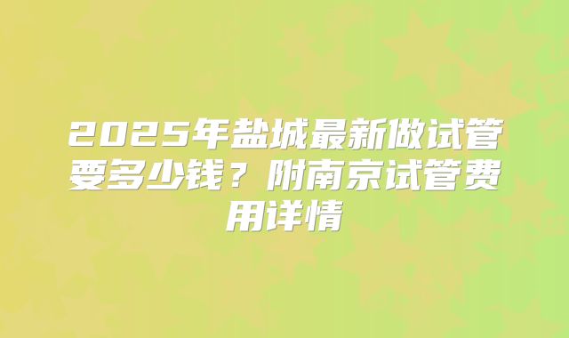 2025年盐城最新做试管要多少钱？附南京试管费用详情