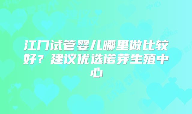 江门试管婴儿哪里做比较好?建议优选诺芽生殖中心