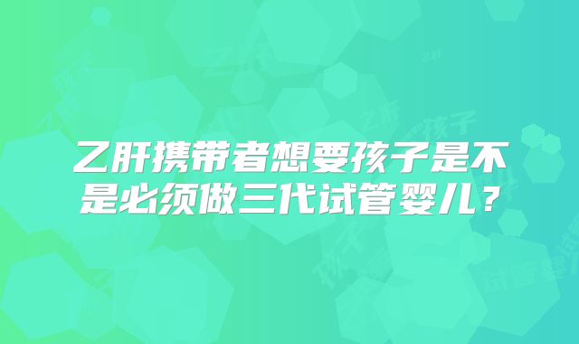 乙肝携带者想要孩子是不是必须做三代试管婴儿？