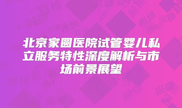 北京家圆医院试管婴儿私立服务特性深度解析与市场前景展望