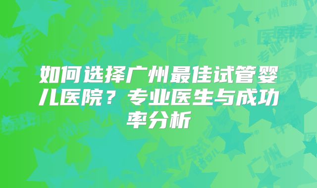 如何选择广州最佳试管婴儿医院?专业医生与成功率分析