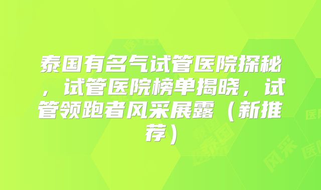 泰国有名气试管医院探秘,试管医院榜单揭晓,试管领跑者风采展露(新推荐)
