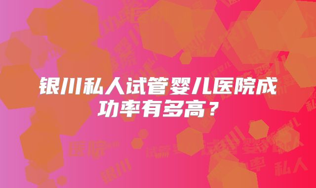 银川私人试管婴儿医院成功率有多高？