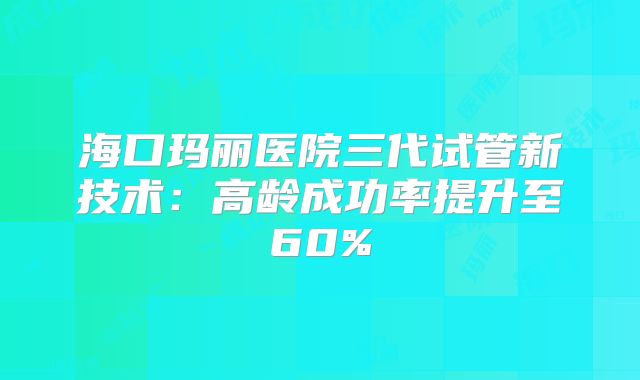 海口玛丽医院三代试管新技术：高龄成功率提升至60%
