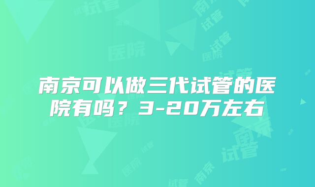 南京可以做三代试管的医院有吗？3-20万左右