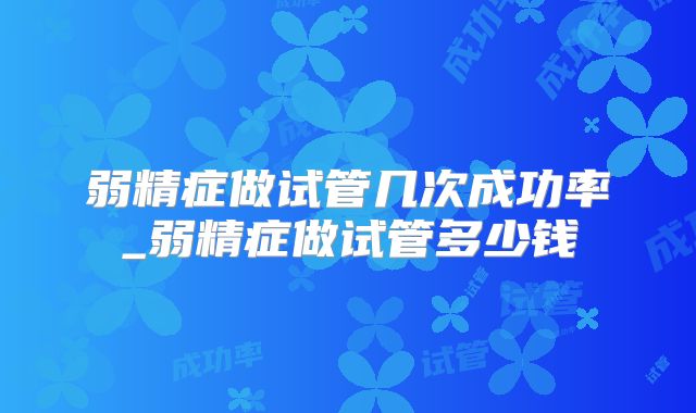 弱精症做试管几次成功率_弱精症做试管多少钱