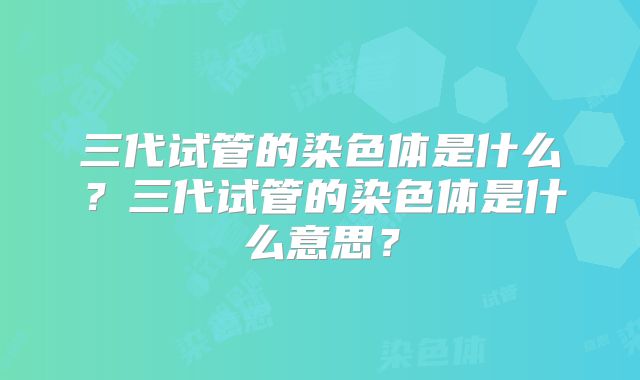 三代试管的染色体是什么?三代试管的染色体是什么意思?