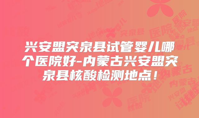 兴安盟突泉县试管婴儿哪个医院好-内蒙古兴安盟突泉县核酸检测地点！