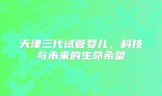 天津三代试管婴儿,科技与未来的生命希望