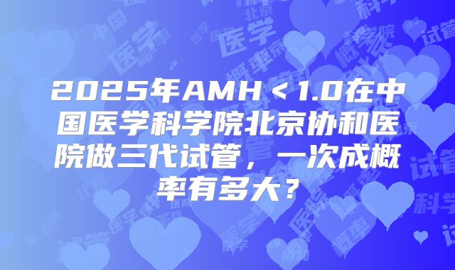2025年AMH＜1.0在中国医学科学院北京协和医院做三代试管，一次成概率有多大？