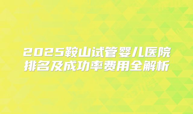2025鞍山试管婴儿医院排名及成功率费用全解析