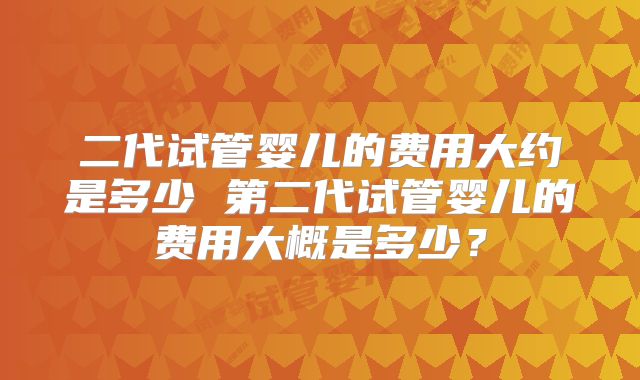 二代试管婴儿的费用大约是多少 第二代试管婴儿的费用大概是多少？