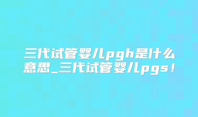 三代试管婴儿pgh是什么意思_三代试管婴儿pgs!