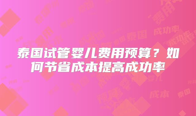 泰国试管婴儿费用预算？如何节省成本提高成功率