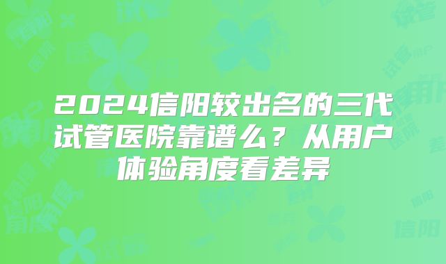 2024信阳较出名的三代试管医院靠谱么?从用户体验角度看差异