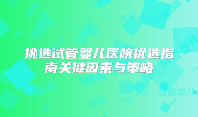 挑选试管婴儿医院优选指南关键因素与策略