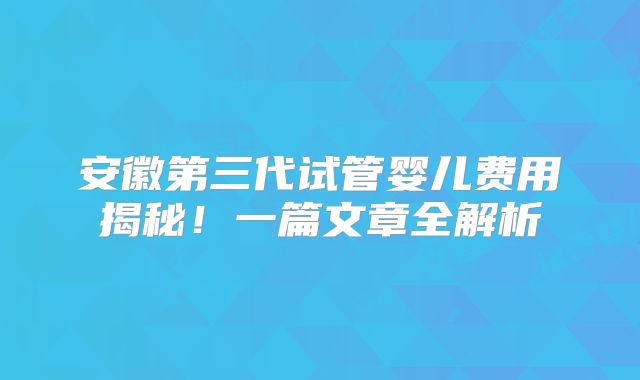 安徽第三代试管婴儿费用揭秘！一篇文章全解析