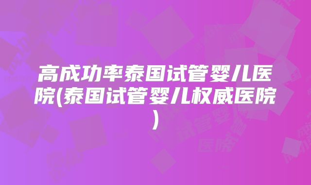 高成功率泰国试管婴儿医院(泰国试管婴儿权威医院)