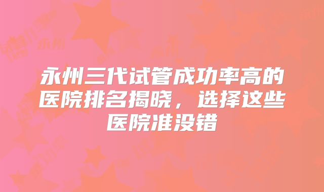 永州三代试管成功率高的医院排名揭晓,选择这些医院准没错