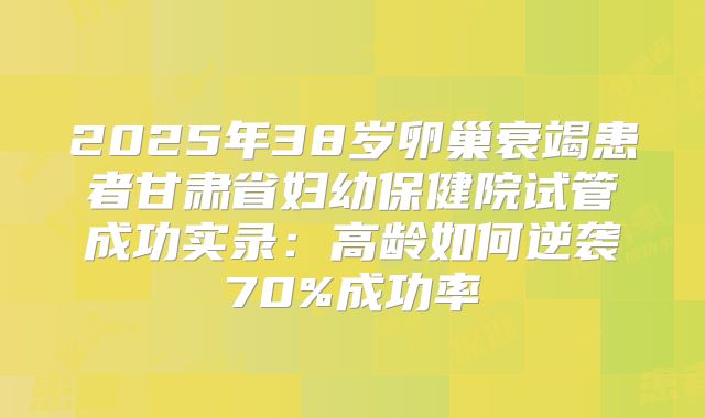2025年38岁卵巢衰竭患者甘肃省妇幼保健院试管成功实录:高龄如何逆袭70%成功率