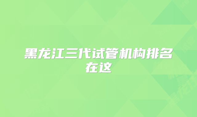 黑龙江三代试管机构排名在这